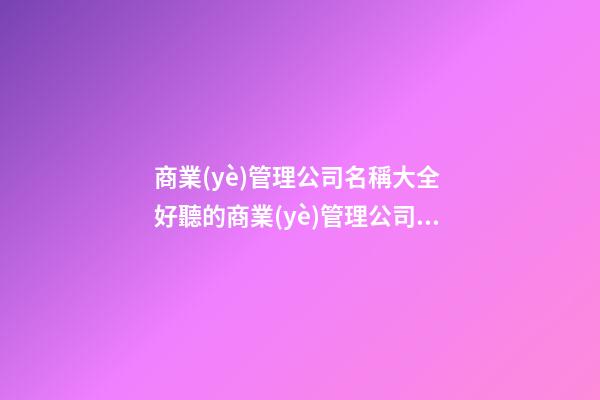 商業(yè)管理公司名稱大全 好聽的商業(yè)管理公司名字
